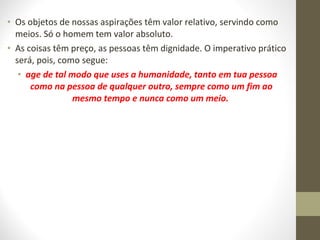 • Os objetos de nossas aspirações têm valor relativo, servindo como 
meios. Só o homem tem valor absoluto. 
• As coisas têm preço, as pessoas têm dignidade. O imperativo prático 
será, pois, como segue: 
• age de tal modo que uses a humanidade, tanto em tua pessoa 
como na pessoa de qualquer outro, sempre como um fim ao 
mesmo tempo e nunca como um meio. 
 