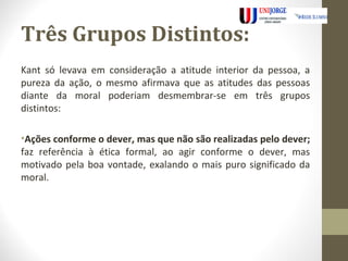 Três Grupos Distintos: 
Kant só levava em consideração a atitude interior da pessoa, a 
pureza da ação, o mesmo afirmava que as atitudes das pessoas 
diante da moral poderiam desmembrar-se em três grupos 
distintos: 
•Ações conforme o dever, mas que não são realizadas pelo dever; 
faz referência à ética formal, ao agir conforme o dever, mas 
motivado pela boa vontade, exalando o mais puro significado da 
moral. 
 