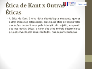 Ética de Kant x Outras 
Éticas 
• A ética de Kant é uma ética deontológica enquanto que as 
outras éticas são teleológicas, ou seja, na ética de Kant o valor 
das ações determina-se pela intenção do sujeito, enquanto 
que nas outras éticas o valor dos atos morais determina-se 
pela observação dos seus resultados, fins ou consequências 
 