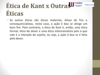 Ética de Kant x Outras 
Éticas 
• As outras éticas são éticas materiais, éticas de fins e 
consequencialistas, neste caso, a ação é boa se atinge um 
bom fim. Pelo contrário, a ética de Kant é, então, uma ética 
formal, ética do dever e uma ética intencionalista pois o que 
vale é a intenção do sujeito, ou seja, a ação é boa se é feita 
pelo dever. 
 