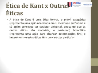Ética de Kant x Outras 
Éticas 
• A ética de Kant é uma ética formal, a priori, categórica 
(representa uma ação necessária em si mesma) e autónoma e 
só assim consegue ter carácter universal, enquanto que as 
outras éticas são materiais, a posteriori, hipotética 
(representa uma ação para alcançar determinados fins) e 
heterónoma e estas éticas têm um carácter particular. 
 