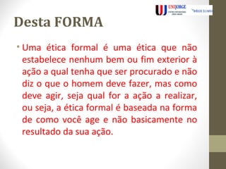 Desta FORMA 
• Uma ética formal é uma ética que não 
estabelece nenhum bem ou fim exterior à 
ação a qual tenha que ser procurado e não 
diz o que o homem deve fazer, mas como 
deve agir, seja qual for a ação a realizar, 
ou seja, a ética formal é baseada na forma 
de como você age e não basicamente no 
resultado da sua ação. 
 