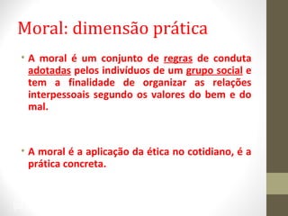 Moral: dimensão prática 
• A moral é um conjunto de regras de conduta 
adotadas pelos indivíduos de um grupo social e 
tem a finalidade de organizar as relações 
interpessoais segundo os valores do bem e do 
mal. 
• A moral é a aplicação da ética no cotidiano, é a 
prática concreta. 
28 
 