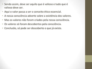 • Sendo assim, deve ser aquilo que é valioso e tudo que é 
valioso deve ser. 
• Aqui o valor passa a ser o conceito ético essencial. 
• A nossa consciência adverte sobre a existência dos valores. 
• Mas os valores não foram criados pela nossa consciência. 
• Os valores só foram descobertos pela consciência. 
• Conclusão, só pode ser descoberto o que já existe. 
 