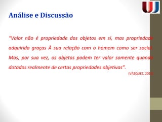 Análise e Discussão 
“Valor não é propriedade dos objetos em si, mas propriedade 
adquirida graças À sua relação com o homem como ser social. 
Mas, por sua vez, os objetos podem ter valor somente quando 
dotados realmente de certas propriedades objetivas”. 
(VÁZQUEZ, 2012) 
 