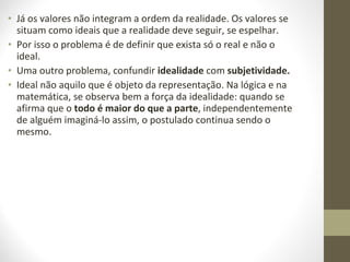 • Já os valores não integram a ordem da realidade. Os valores se 
situam como ideais que a realidade deve seguir, se espelhar. 
• Por isso o problema é de definir que exista só o real e não o 
ideal. 
• Uma outro problema, confundir idealidade com subjetividade. 
• Ideal não aquilo que é objeto da representação. Na lógica e na 
matemática, se observa bem a força da idealidade: quando se 
afirma que o todo é maior do que a parte, independentemente 
de alguém imaginá-lo assim, o postulado continua sendo o 
mesmo. 
 
