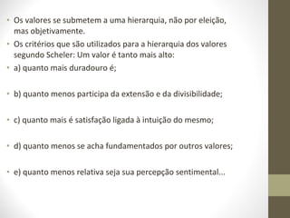 • Os valores se submetem a uma hierarquia, não por eleição, 
mas objetivamente. 
• Os critérios que são utilizados para a hierarquia dos valores 
segundo Scheler: Um valor é tanto mais alto: 
• a) quanto mais duradouro é; 
• b) quanto menos participa da extensão e da divisibilidade; 
• c) quanto mais é satisfação ligada à intuição do mesmo; 
• d) quanto menos se acha fundamentados por outros valores; 
• e) quanto menos relativa seja sua percepção sentimental... 
 