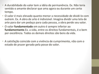 • A durabilidade do valor tem a idéia de permanência. Ex. Não teria 
sentido o amante declarar que ama agora ou durante um certo 
tempo. 
• O valor é mais elevado quanto menor a necessidade de dividi-lo com 
outrem. Ex. A obra de arte é indivisível. Imagina dividir uma tela de 
arte para dar um pedaço para cada pessoa, a obra perde seu valor. 
• O valor fundamentado em outro é sempre inferior ao 
fundamentante.Ex. a vida, entre os direitos fundamentais, é o bem 
por excelência. Todos os demais direitos são bens da vida. 
• A satisfação coincide com a vivência de cumprimento, não com o 
estado de prazer gerado pela posse do valor. 
 