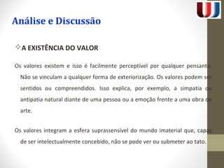 Análise e Discussão 
A EXISTÊNCIA DO VALOR 
Os valores existem e isso é facilmente perceptível por qualquer pensante. 
Não se vinculam a qualquer forma de exteriorização. Os valores podem ser 
sentidos ou compreendidos. Isso explica, por exemplo, a simpatia ou 
antipatia natural diante de uma pessoa ou a emoção frente a uma obra de 
arte. 
Os valores integram a esfera suprassensível do mundo imaterial que, capaz 
de ser intelectualmente concebido, não se pode ver ou submeter ao tato. 
 