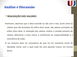 Análise e Discussão 
REALIZAÇÃO DOS VALORES 
Hartmann, observou que o ideal coincide ou não com o real, assim como os 
valores que são princípios da esfera ética atual, não apenas princípios da 
esfera ética ideal. A realização dos valores sinaliza o sentido primário do 
valioso, determina o juízo moral, o sentimento de responsabilidade e a 
consciência da culpa. 
O ser humano deve ter consciência de que há um momento inicial de 
liberdade moral, sem o qual nada lhe será possível crescer em termos 
éticos. 
 