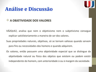 Análise e Discussão 
 A OBJETIVIDADE DOS VALORES 
VÁZQUEZ, analisa que nem o objetivismo nem o subjetivismo consegue 
explicar satisfatoriamente a maneira de ser dos valores. 
Suas propriedades naturais, objetivas, só se tornam valiosas quando servem 
para fins ou necessidades dos homens e quando adquirem. 
Os valores, então possuem uma objetividade especial que se distingue da 
objetividade natural ou física dos objetos que existem ou podem existir 
independente do homem, com anterioridade à ou à margem da sociedade. 
 