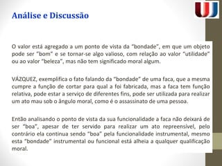 Análise e Discussão 
O valor está agregado a um ponto de vista da “bondade”, em que um objeto 
pode ser ”bom” e se tornar-se algo valioso, com relação ao valor “utilidade” 
ou ao valor “beleza”, mas não tem significado moral algum. 
VÁZQUEZ, exemplifica o fato falando da “bondade” de uma faca, que a mesma 
cumpre a função de cortar para qual a foi fabricada, mas a faca tem função 
relativa, pode estar a serviço de diferentes fins, pode ser utilizada para realizar 
um ato mau sob o ângulo moral, como é o assassinato de uma pessoa. 
Então analisando o ponto de vista da sua funcionalidade a faca não deixará de 
ser “boa”, apesar de ter servido para realizar um ato repreensível, pelo 
contrário ela continua sendo “boa” pela funcionalidade instrumental, mesmo 
esta “bondade” instrumental ou funcional está alheia a qualquer qualificação 
moral. 
 