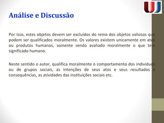 Análise e Discussão 
Por isso, estes objetos devem ser excluídos do reino dos objetos valiosos que 
podem ser qualificados moralmente. Os valores existem unicamente em atos 
ou produtos humanos, somente sendo avaliado moralmente o que tem 
significado humano. 
Neste sentido o autor, qualifica moralmente o comportamento dos indivíduos 
ou de grupos sociais, as intenções de seus atos e seus resultados e 
consequências, as atividades das instituições sociais etc. 
 