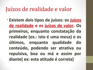 Juízos de realidade e valor 
• Existem dois tipos de juízos: os juízos 
de realidade e os juízos de valor. Os 
primeiros, enquanto constatação da 
realidade (ex.: isto é uma mesa) e os 
últimos, enquanto qualidade do 
conteúdo, podendo ser atrativa ou 
repulsiva, boa ou má e assim por 
diante( ex: esta atitude é correta) 
30 
 