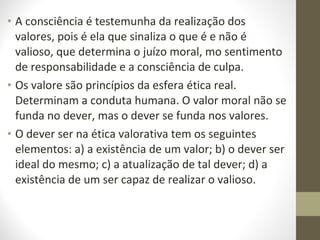 • A consciência é testemunha da realização dos 
valores, pois é ela que sinaliza o que é e não é 
valioso, que determina o juízo moral, mo sentimento 
de responsabilidade e a consciência de culpa. 
• Os valore são princípios da esfera ética real. 
Determinam a conduta humana. O valor moral não se 
funda no dever, mas o dever se funda nos valores. 
• O dever ser na ética valorativa tem os seguintes 
elementos: a) a existência de um valor; b) o dever ser 
ideal do mesmo; c) a atualização de tal dever; d) a 
existência de um ser capaz de realizar o valioso. 
 