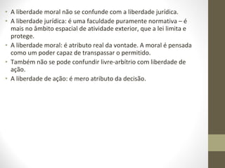 • A liberdade moral não se confunde com a liberdade jurídica. 
• A liberdade jurídica: é uma faculdade puramente normativa – é 
mais no âmbito espacial de atividade exterior, que a lei limita e 
protege. 
• A liberdade moral: é atributo real da vontade. A moral é pensada 
como um poder capaz de transpassar o permitido. 
• Também não se pode confundir livre-arbítrio com liberdade de 
ação. 
• A liberdade de ação: é mero atributo da decisão. 
 