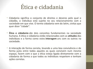 Ética e cidadania 
• Cidadania significa o conjunto de direitos e deveres pelo qual o 
cidadão, o indivíduo está sujeito no seu relacionamento com a 
sociedade em que vive. O termo cidadania vem do latim, civitas que 
quer dizer “cidade”. 
• Ética e cidadania são dois conceitos fundamentais na sociedade 
humana. A ética e cidadania estão relacionados com as atitudes dos 
indivíduos e a forma como estes interagem uns com os outros na 
sociedade. 
• A interação de forma correta, levando a uma boa convivência e de 
forma justa entre todos aqueles os quais convivem num mesmo 
espaço, fazem com o que a ética esteja ligada diretamente com a 
cidadania de forma a que todos os indivíduos respeitem e tenham 
ações corretas. 
 