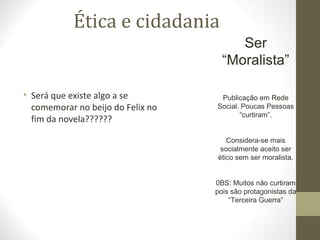 Ética e cidadania 
Ser 
“Moralista” 
Publicação em Rede 
Social. Poucas Pessoas 
“curtiram”. 
Considera-se mais 
socialmente aceito ser 
ético sem ser moralista. 
0BS: Muitos não curtiram 
pois são protagonistas da 
“Terceira Guerra” 
• Será que existe algo a se 
comemorar no beijo do Felix no 
fim da novela?????? 
 