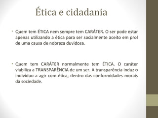 Ética e cidadania 
• Quem tem ÉTICA nem sempre tem CARÁTER. O ser pode estar 
apenas utilizando a ética para ser socialmente aceito em prol 
de uma causa de nobreza duvidosa. 
• Quem tem CARÁTER normalmente tem ÉTICA. O caráter 
viabiliza a TRANSPARÊNCIA de um ser. A transparência induz o 
indivíduo a agir com ética, dentro das conformidades morais 
da sociedade. 
 