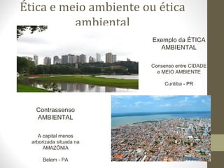 Ética e meio ambiente ou ética 
ambiental 
Exemplo da ÉTICA 
AMBIENTAL 
Consenso entre CIDADE 
e MEIO AMBIENTE 
Curitiba - PR 
Contrassenso 
AMBIENTAL 
A capital menos 
arborizada situada na 
AMAZÔNIA 
Belem - PA 
 