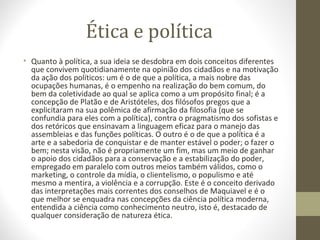 Ética e política 
• Quanto à política, a sua ideia se desdobra em dois conceitos diferentes 
que convivem quotidianamente na opinião dos cidadãos e na motivação 
da ação dos políticos: um é o de que a política, a mais nobre das 
ocupações humanas, é o empenho na realização do bem comum, do 
bem da coletividade ao qual se aplica como a um propósito final; é a 
concepção de Platão e de Aristóteles, dos filósofos pregos que a 
explicitaram na sua polêmica de afirmação da filosofia (que se 
confundia para eles com a política), contra o pragmatismo dos sofistas e 
dos retóricos que ensinavam a linguagem eficaz para o manejo das 
assembleias e das funções políticas. O outro é o de que a política é a 
arte e a sabedoria de conquistar e de manter estável o poder; o fazer o 
bem; nesta visão, não é propriamente um fim, mas um meio de ganhar 
o apoio dos cidadãos para a conservação e a estabilização do poder, 
empregado em paralelo com outros meios também válidos, como o 
marketing, o controle da mídia, o clientelismo, o populismo e até 
mesmo a mentira, a violência e a corrupção. Este é o conceito derivado 
das interpretações mais correntes dos conselhos de Maquiavel e é o 
que melhor se enquadra nas concepções da ciência política moderna, 
entendida a ciência como conhecimento neutro, isto é, destacado de 
qualquer consideração de natureza ética. 
 