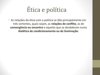 Ética e política 
• As relações da ética com a política se dão principalmente em 
três vertentes, quais sejam, as relações de conflito, as de 
convergência ou encontro e aquelas que se desdobram numa 
dialética de condicionamento ou de iluminação. 
 