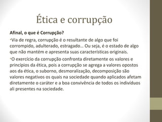 Ética e corrupção 
Afinal, o que é Corrupção? 
•Via de regra, corrupção é o resultante de algo que foi 
corrompido, adulterado, estragado… Ou seja, é o estado de algo 
que não mantém e apresenta suas características originais. 
•O exercício da corrupção confronta diretamente os valores e 
princípios da ética, pois a corrupção se agrega a valores opostos 
aos da ética, o suborno, desmoralização, decomposição são 
valores negativos os quais na sociedade quando aplicados afetam 
diretamente o caráter e a boa convivência de todos os indivíduos 
ali presentes na sociedade. 
 