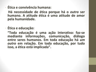 - Ética e convivência humana: 
Há necessidade de ética porque há o outro ser 
humano. A atitude ética é uma atitude de amor 
pela humanidade. 
- Ética e educação: 
“Toda educação é uma ação interativa: faz-se 
mediante informações, comunicação, diálogo 
entre seres humanos. Em toda educação há um 
outro em relação. Em toda educação, por tudo 
isso, a ética está implicada”. 
 