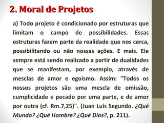22.. MMoorraall ddee PPrroojjeettooss 
a) Todo projeto é condicionado por estruturas que 
limitam o campo de possibilidades. Essas 
estruturas fazem parte da realidade que nos cerca, 
possibilitando ou não nossas ações. E mais. Ele 
sempre está sendo realizado a partir de dualidades 
que se manifestam, por exemplo, através de 
mesclas de amor e egoísmo. Assim: "Todos os 
nossos projetos são uma mescla de omissão, 
cumplicidade e pecado por uma parte, e de amor 
por outra (cf. Rm.7,25)". (Juan Luis Segundo. ¿Qué 
Mundo? ¿Qué Hombre? ¿Qué Dios?, p. 211). 
 