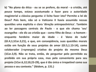 b) "No plano da ética - ou se se prefere, da moral - o cristão, até 
pouco tempo, estava acostumado a fazer para a autoridade 
magisterial a clássica pergunta: é lícito fazer isto? Permite a lei de 
Deus? Pois bem, não só o Vaticano II havia assumido nessas 
questões uma explícita e clara 'direção antropocêntrica'. Também 
ao ler passagens centrais de Paulo - o que ele chama 'seu' 
evangelho - ele diz ao cristão que - como filho de Deus - o homem - 
enquanto herdeiro maior de idade - é 'dono de tudo' 
(Gl.4,1;1Cor.3,21), e que, em conseqüência, suas questões morais 
estão em função de seus projetos de amor (Gl.5,1.13-14), como 
colaborador (=synergos) criativo do projeto do mesmo Deus 
(1Cor.3,9). Não se trata, então, de perguntar pelo permitido ou 
proibido em sua própria casa, mas pelo conveniente para seu 
projeto (1Cor.6,12;10,23-29), que é tão único e irrepetível como sua 
pessoa e seu contexto." (Ibidem, p. 131.) 
 