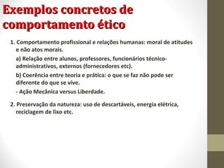 EExxeemmppllooss ccoonnccrreettooss ddee 
ccoommppoorrttaammeennttoo ééttiiccoo 
1. Comportamento profissional e relações humanas: moral de atitudes 
e não atos morais. 
a) Relação entre alunos, professores, funcionários técnico-administrativos, 
externos (fornecedores etc). 
b) Coerência entre teoria e prática: o que se faz não pode ser 
diferente do que se vive. 
- Ação Mecânica versus Liberdade. 
2. Preservação da natureza: uso de descartáveis, energia elétrica, 
reciclagem de lixo etc. 
 