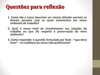QQuueessttõõeess ppaarraa rreefflleexxããoo 
1. Como são e como deveriam ser nossas atitudes perante as 
demais pessoais com as quais convivemos em nosso 
ambiente de trabalho? 
2. Qual é nosso nível de envolvimento nas relações de 
trabalho no que diz respeito à preservação do meio 
ambiente? 
3. Como responder à questão formulada por Kant - “que devo 
fazer” - no cotidiano da nossa vida profissional? 
 