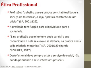 Ética Profissional 
324 
 Profissão: “trabalho que se pratica com habitualidade a 
serviço de terceiros”, o seja, “prática constante de um 
ofício.” (SÁ, 2001:129). 
 A profissão tem função para o indivíduo e para a 
sociedade. 
 “É na profissão que o homem pode ser útil a sua 
comunidade e nela se eleva e se destaca, na prática dessa 
solidariedade mecânica.” (SÁ, 2001:129 citando 
CUVILLIER, 1947). 
 O profissional deve sempre estar a serviço do social, não 
dando prioridade a seus interesses pessoais. 
Fontes: SÁ, A. L. Ética profissional. 4 ed. São Paulo: Atlas, 2001. 
 