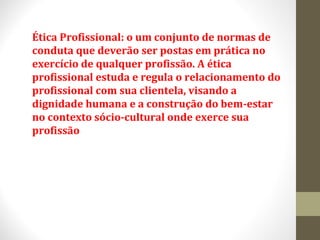 Ética Profissional: o um conjunto de normas de 
conduta que deverão ser postas em prática no 
exercício de qualquer profissão. A ética 
profissional estuda e regula o relacionamento do 
profissional com sua clientela, visando a 
dignidade humana e a construção do bem-estar 
no contexto sócio-cultural onde exerce sua 
profissão 
 