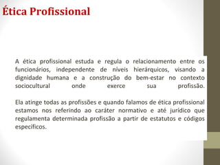 Ética Profissional 
A ética profissional estuda e regula o relacionamento entre os 
funcionários, independente de níveis hierárquicos, visando a 
dignidade humana e a construção do bem-estar no contexto 
sociocultural onde exerce sua profissão. 
Ela atinge todas as profissões e quando falamos de ética profissional 
estamos nos referindo ao caráter normativo e até jurídico que 
regulamenta determinada profissão a partir de estatutos e códigos 
específicos. 
 