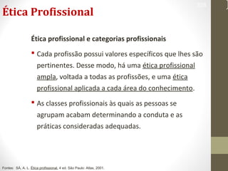 Ética Profissional 
328 
Ética profissional e categorias profissionais 
 Cada profissão possui valores específicos que lhes são 
pertinentes. Desse modo, há uma ética profissional 
ampla, voltada a todas as profissões, e uma ética 
profissional aplicada a cada área do conhecimento. 
 As classes profissionais às quais as pessoas se 
agrupam acabam determinando a conduta e as 
práticas consideradas adequadas. 
Fontes: SÁ, A. L. Ética profissional. 4 ed. São Paulo: Atlas, 2001. 
 