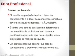 Ética Profissional 
Deveres profissionais: 
 “A escolha da profissão implica o dever do 
conhecimento e o dever do conhecimento implica o 
dever da execução adequada.” (SÁ, 2001:150). 
 É contra uma atitude ética assumir determinada 
responsabilidade profissional sem possuir a 
qualificação necessária para que as tarefas sejam 
executadas de maneira adequada. 
 Um profissional deve dominar sua área de 
conhecimento e promover atualização contínua. 
329 
Fontes: SÁ, A. L. Ética profissional. 4 ed. São Paulo: Atlas, 2001. 
 