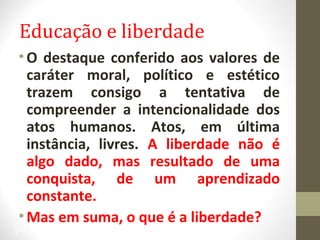 Educação e liberdade 
•O destaque conferido aos valores de 
caráter moral, político e estético 
trazem consigo a tentativa de 
compreender a intencionalidade dos 
atos humanos. Atos, em última 
instância, livres. A liberdade não é 
algo dado, mas resultado de uma 
conquista, de um aprendizado 
constante. 
•Mas em suma, o que é a liberdade? 
33 
 