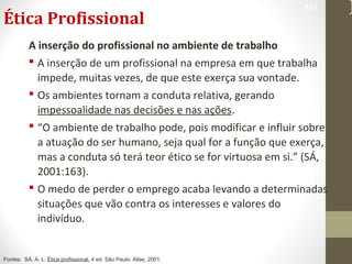 Ética Profissional 
331 
A inserção do profissional no ambiente de trabalho 
 A inserção de um profissional na empresa em que trabalha 
impede, muitas vezes, de que este exerça sua vontade. 
 Os ambientes tornam a conduta relativa, gerando 
impessoalidade nas decisões e nas ações. 
 “O ambiente de trabalho pode, pois modificar e influir sobre 
a atuação do ser humano, seja qual for a função que exerça, 
mas a conduta só terá teor ético se for virtuosa em si.” (SÁ, 
2001:163). 
 O medo de perder o emprego acaba levando a determinadas 
situações que vão contra os interesses e valores do 
indivíduo. 
Fontes: SÁ, A. L. Ética profissional. 4 ed. São Paulo: Atlas, 2001. 
 