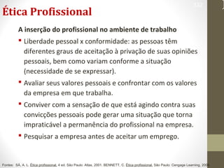 Ética Profissional 
332 
A inserção do profissional no ambiente de trabalho 
 Liberdade pessoal x conformidade: as pessoas têm 
diferentes graus de aceitação à privação de suas opiniões 
pessoais, bem como variam conforme a situação 
(necessidade de se expressar). 
 Avaliar seus valores pessoais e confrontar com os valores 
da empresa em que trabalha. 
 Conviver com a sensação de que está agindo contra suas 
convicções pessoais pode gerar uma situação que torna 
impraticável a permanência do profissional na empresa. 
 Pesquisar a empresa antes de aceitar um emprego. 
Fontes: SÁ, A. L. Ética profissional. 4 ed. São Paulo: Atlas, 2001. BENNETT, C. Ética profissional. São Paulo: Cengage Learning, 2008. 
 
