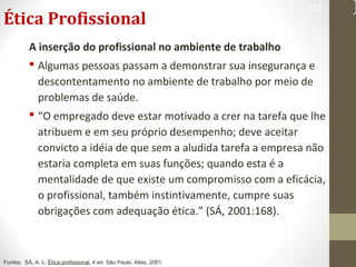 Ética Profissional 
333 
A inserção do profissional no ambiente de trabalho 
 Algumas pessoas passam a demonstrar sua insegurança e 
descontentamento no ambiente de trabalho por meio de 
problemas de saúde. 
 “O empregado deve estar motivado a crer na tarefa que lhe 
atribuem e em seu próprio desempenho; deve aceitar 
convicto a idéia de que sem a aludida tarefa a empresa não 
estaria completa em suas funções; quando esta é a 
mentalidade de que existe um compromisso com a eficácia, 
o profissional, também instintivamente, cumpre suas 
obrigações com adequação ética.” (SÁ, 2001:168). 
Fontes: SÁ, A. L. Ética profissional. 4 ed. São Paulo: Atlas, 2001. 
 