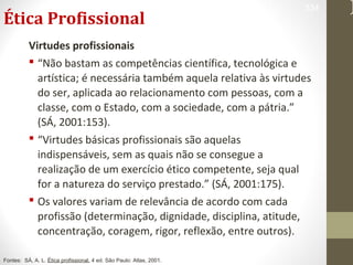 Ética Profissional 
334 
Virtudes profissionais 
 “Não bastam as competências científica, tecnológica e 
artística; é necessária também aquela relativa às virtudes 
do ser, aplicada ao relacionamento com pessoas, com a 
classe, com o Estado, com a sociedade, com a pátria.” 
(SÁ, 2001:153). 
 “Virtudes básicas profissionais são aquelas 
indispensáveis, sem as quais não se consegue a 
realização de um exercício ético competente, seja qual 
for a natureza do serviço prestado.” (SÁ, 2001:175). 
 Os valores variam de relevância de acordo com cada 
profissão (determinação, dignidade, disciplina, atitude, 
concentração, coragem, rigor, reflexão, entre outros). 
Fontes: SÁ, A. L. Ética profissional. 4 ed. São Paulo: Atlas, 2001. 
 