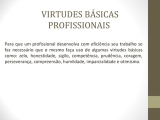 VIRTUDES BÁSICAS 
PROFISSIONAIS 
Para que um profissional desenvolva com eficiência seu trabalho se 
faz necessário que o mesmo faça uso de algumas virtudes básicas 
como: zelo, honestidade, sigilo, competência, prudência, coragem, 
perseverança, compreensão, humildade, imparcialidade e otimismo. 
 