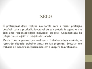 ZELO 
O profissional deve realizar sua tarefa com a maior perfeição 
possível, para a produção favorável de sua própria imagem, e isto 
com uma responsabilidade individual, ou seja, fundamentada na 
relação entre sujeito e o objeto de trabalho. 
Mesmo que a pessoa que realizou o trabalho esteja ausente, o 
resultado daquele trabalho ainda se faz presente. Executar um 
trabalho de maneira adequada mantém a imagem do profissional. 
 