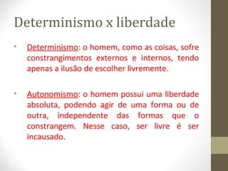 Determinismo x liberdade 
• Determinismo: o homem, como as coisas, sofre 
constrangimentos externos e internos, tendo 
apenas a ilusão de escolher livremente. 
• Autonomismo: o homem possui uma liberdade 
absoluta, podendo agir de uma forma ou de 
outra, independente das formas que o 
constrangem. Nesse caso, ser livre é ser 
incausado. 
34 
 