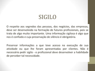 SIGILO 
O respeito aos segredos das pessoas, dos negócios, das empresas, 
deve ser desenvolvido na formação de futuros profissionais, pois se 
trata de algo muito importante. Uma informação sigilosa é algo que 
nos é confiado e cuja preservação de silêncio é obrigatória. 
Preservar informações a que teve acesso na execução de sua 
atividade ou que lhe foram apresentadas por clientes. Não é 
necessário pedir sigilo - o profissional deve desenvolver a habilidade 
de perceber tal necessidade. 
 