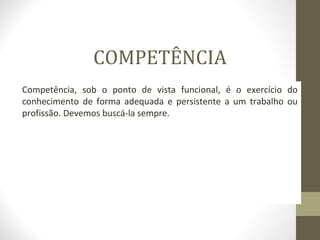 COMPETÊNCIA 
Competência, sob o ponto de vista funcional, é o exercício do 
conhecimento de forma adequada e persistente a um trabalho ou 
profissão. Devemos buscá-la sempre. 
 
