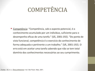 344 
COMPETÊNCIA 
 Competência: “Competência, sob o aspecto potencial, é o 
conhecimento acumulado por um indivíduo, suficiente para o 
desempenho eficaz de uma tarefa.” (SÁ, 2001:192). “Do ponto de 
vista funcional, competência é o exercício do conhecimento de 
forma adequada e pertinente a um trabalho.” (SÁ, 2001:192). O 
erro está em aceitar uma tarefa sabendo que não se tem total 
domínio dos conhecimentos necessários ao seu cumprimento. 
Fontes: SÁ, A. L. Ética profissional. 4 ed. São Paulo: Atlas, 2001. 
 