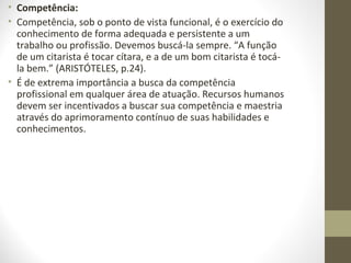 • Competência: 
• Competência, sob o ponto de vista funcional, é o exercício do 
conhecimento de forma adequada e persistente a um 
trabalho ou profissão. Devemos buscá-la sempre. “A função 
de um citarista é tocar cítara, e a de um bom citarista é tocá-la 
bem.” (ARISTÓTELES, p.24). 
• É de extrema importância a busca da competência 
profissional em qualquer área de atuação. Recursos humanos 
devem ser incentivados a buscar sua competência e maestria 
através do aprimoramento contínuo de suas habilidades e 
conhecimentos. 
 