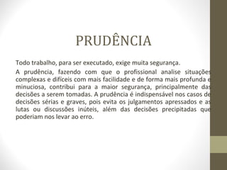 PRUDÊNCIA 
Todo trabalho, para ser executado, exige muita segurança. 
A prudência, fazendo com que o profissional analise situações 
complexas e difíceis com mais facilidade e de forma mais profunda e 
minuciosa, contribui para a maior segurança, principalmente das 
decisões a serem tomadas. A prudência é indispensável nos casos de 
decisões sérias e graves, pois evita os julgamentos apressados e as 
lutas ou discussões inúteis, além das decisões precipitadas que 
poderiam nos levar ao erro. 
 